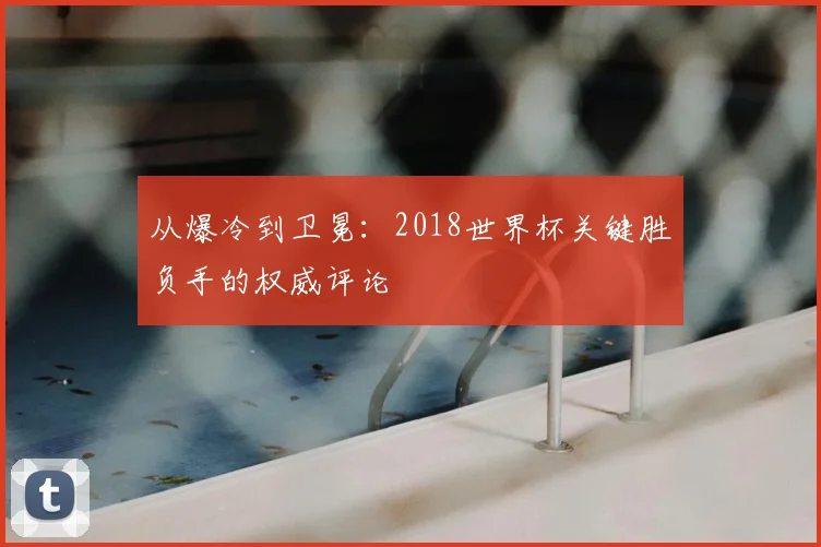 从爆冷到卫冕：2018世界杯关键胜负手的权威评论