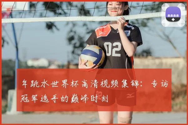 年跳水世界杯高清视频集锦:专访冠军选手的巅峰时刻