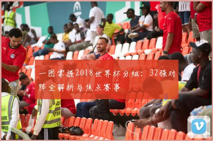 一图掌握2018世界杯分组：32强对阵全解析与焦点赛事