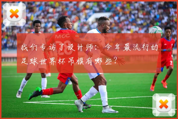 我们专访了设计师：今年最流行的足球世界杯吊旗有哪些？