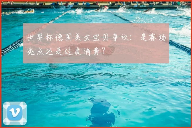 世界杯德国美女宝贝争议：是赛场亮点还是过度消费？
