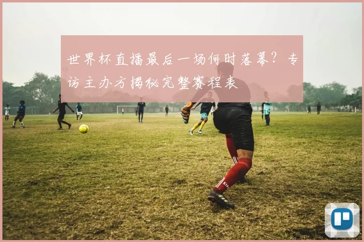 世界杯直播最后一场何时落幕？专访主办方揭秘完整赛程表