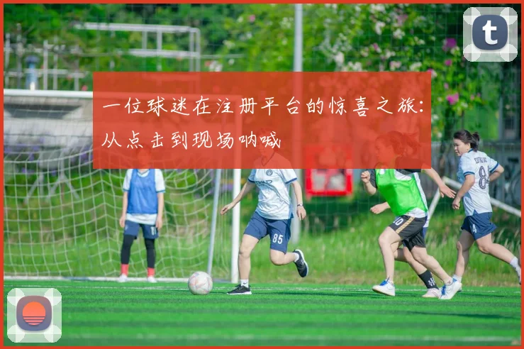 一位球迷在注册平台的惊喜之旅:从点击到现场呐喊