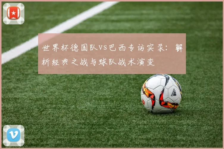 世界杯德国队vs巴西专访实录：解析经典之战与球队战术演变