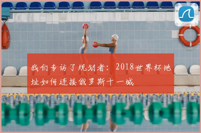 我们专访了规划者:2018世界杯地址如何连接俄罗斯十一城