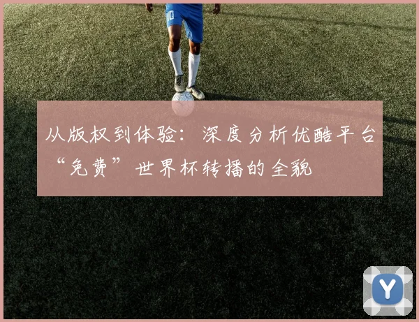 从版权到体验：深度分析优酷平台“免费”世界杯转播的全貌